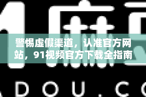 警惕虚假渠道，认准官方网站，91视频官方下载全指南-第1张图片-91电影网-免费高清视频