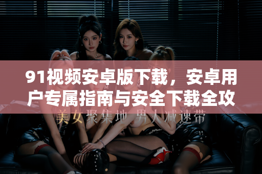 91视频安卓版下载，安卓用户专属指南与安全下载全攻略